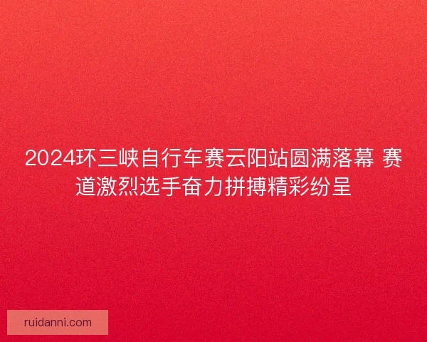 2024环三峡自行车赛云阳站圆满落幕 赛道激烈选手奋力拼搏精彩纷呈