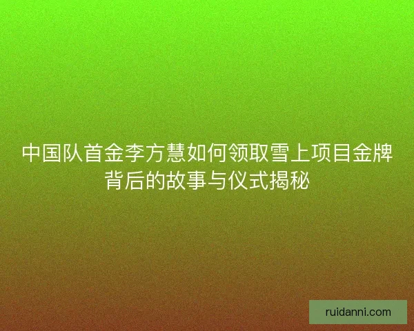 中国队首金李方慧如何领取雪上项目金牌背后的故事与仪式揭秘