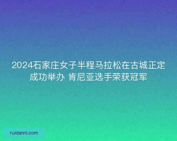 2024石家庄女子半程马拉松在古城正定成功举办 肯尼亚选手荣获冠军