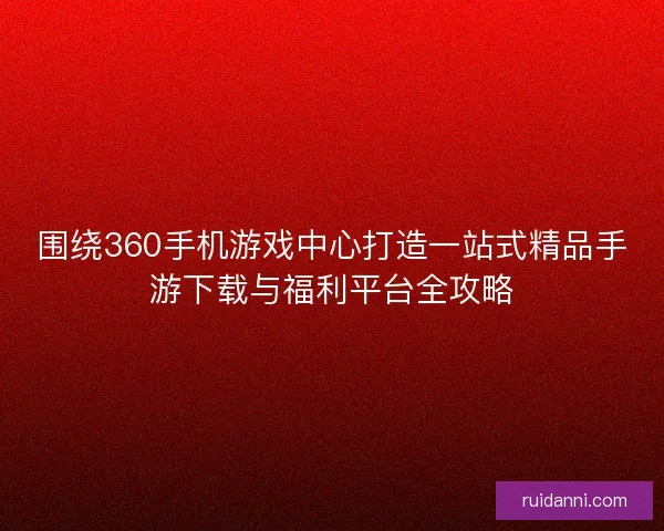 围绕360手机游戏中心打造一站式精品手游下载与福利平台全攻略