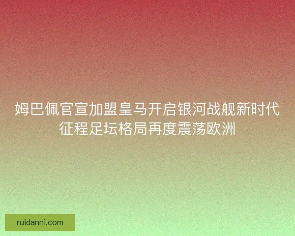 姆巴佩官宣加盟皇马开启银河战舰新时代征程足坛格局再度震荡欧洲