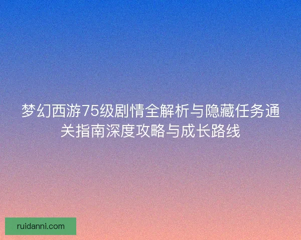 梦幻西游75级剧情全解析与隐藏任务通关指南深度攻略与成长路线 梦幻西游75级剧情全解析与隐藏任务通关指南深度攻略与成长路线