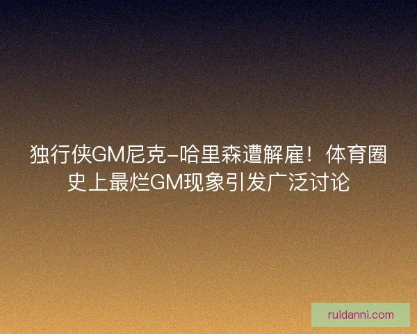 独行侠GM尼克-哈里森遭解雇！体育圈史上最烂GM现象引发广泛讨论