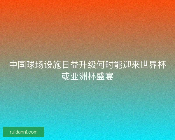 中国球场设施日益升级何时能迎来世界杯或亚洲杯盛宴