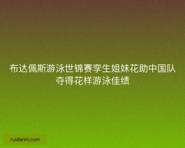 布达佩斯游泳世锦赛孪生姐妹花助中国队夺得花样游泳佳绩