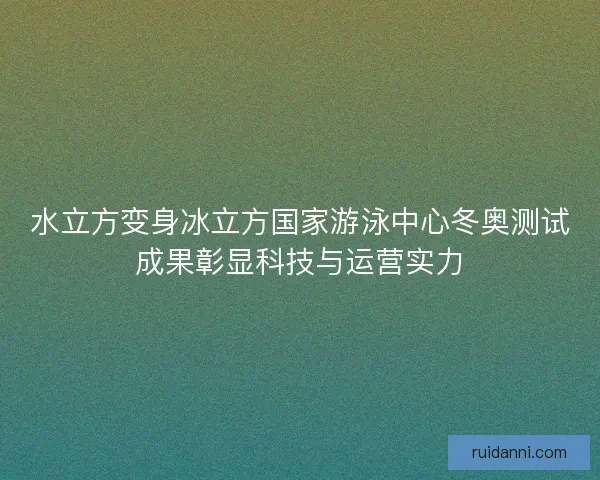 水立方变身冰立方国家游泳中心冬奥测试成果彰显科技与运营实力