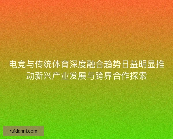 电竞与传统体育深度融合趋势日益明显推动新兴产业发展与跨界合作探索 电竞与传统体育深度融合趋势日益明显推动新兴产业发展与跨界合作探索