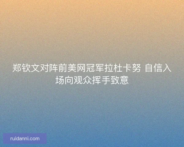 郑钦文对阵前美网冠军拉杜卡努 自信入场向观众挥手致意