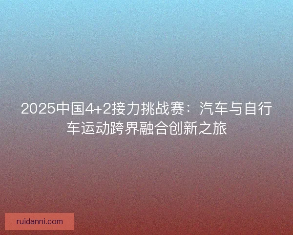 2025中国4+2接力挑战赛：汽车与自行车运动跨界融合创新之旅