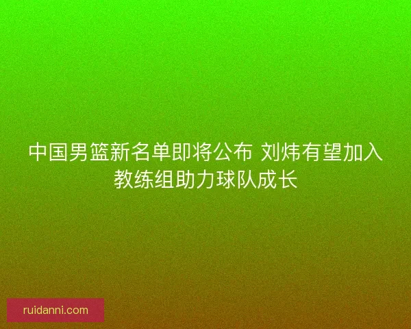 中国男篮新名单即将公布 刘炜有望加入教练组助力球队成长 中国男篮新名单即将公布 刘炜有望加入教练组助力球队成长