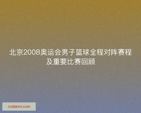 北京2008奥运会男子篮球全程对阵赛程及重要比赛回顾 北京2008奥运会男子篮球全程对阵赛程及重要比赛回顾