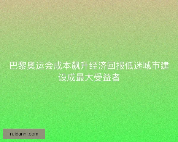 巴黎奥运会成本飙升经济回报低迷城市建设成最大受益者