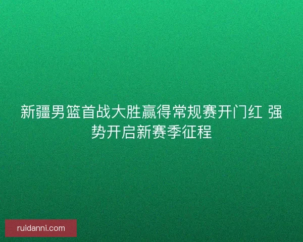新疆男篮首战大胜赢得常规赛开门红 强势开启新赛季征程