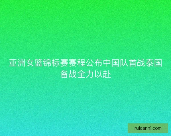 亚洲女篮锦标赛赛程公布中国队首战泰国备战全力以赴 亚洲女篮锦标赛赛程公布中国队首战泰国备战全力以赴