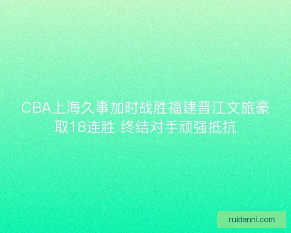 CBA上海久事加时战胜福建晋江文旅豪取18连胜 终结对手顽强抵抗