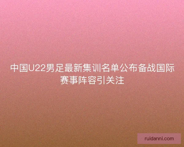 中国U22男足最新集训名单公布备战国际赛事阵容引关注 中国U22男足最新集训名单公布备战国际赛事阵容引关注