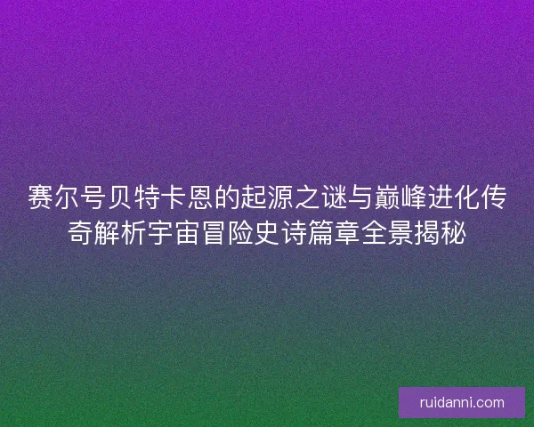 赛尔号贝特卡恩的起源之谜与巅峰进化传奇解析宇宙冒险史诗篇章全景揭秘