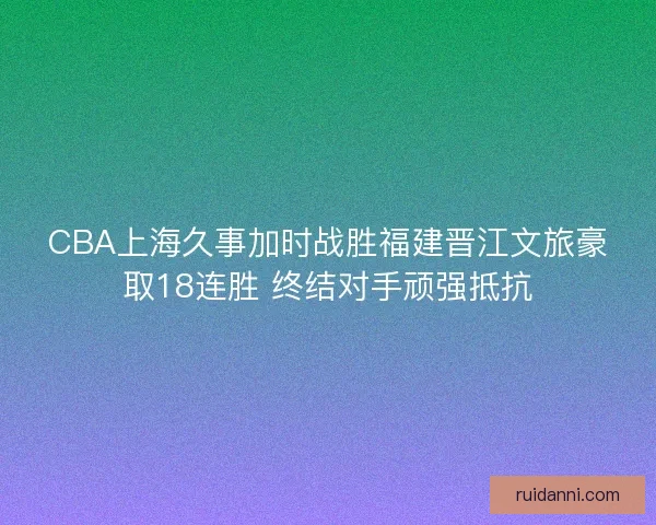 CBA上海久事加时战胜福建晋江文旅豪取18连胜 终结对手顽强抵抗