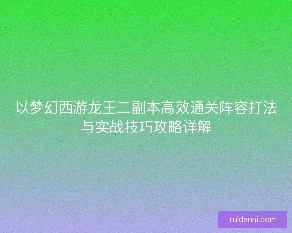 以梦幻西游龙王二副本高效通关阵容打法与实战技巧攻略详解