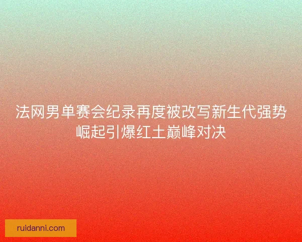 法网男单赛会纪录再度被改写新生代强势崛起引爆红土巅峰对决