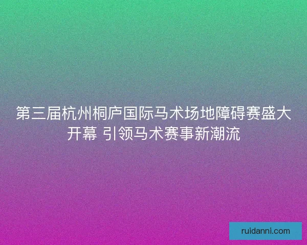 第三届杭州桐庐国际马术场地障碍赛盛大开幕 引领马术赛事新潮流