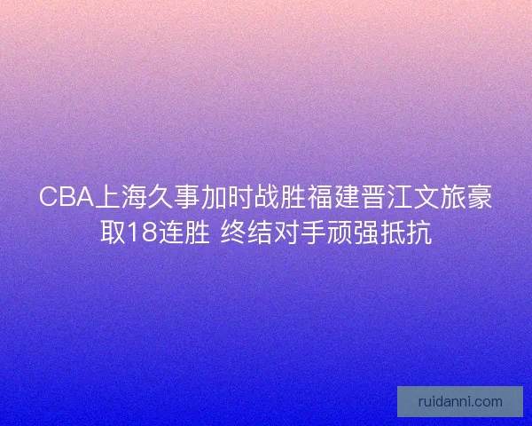 CBA上海久事加时战胜福建晋江文旅豪取18连胜 终结对手顽强抵抗