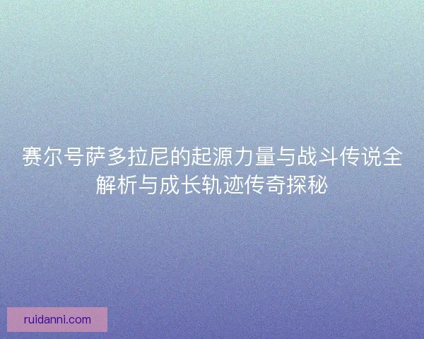 赛尔号萨多拉尼的起源力量与战斗传说全解析与成长轨迹传奇探秘