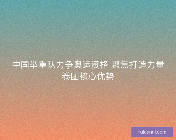 中国举重队力争奥运资格 聚焦打造力量卷团核心优势