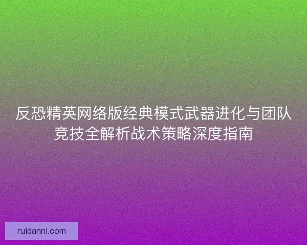 反恐精英网络版经典模式武器进化与团队竞技全解析战术策略深度指南