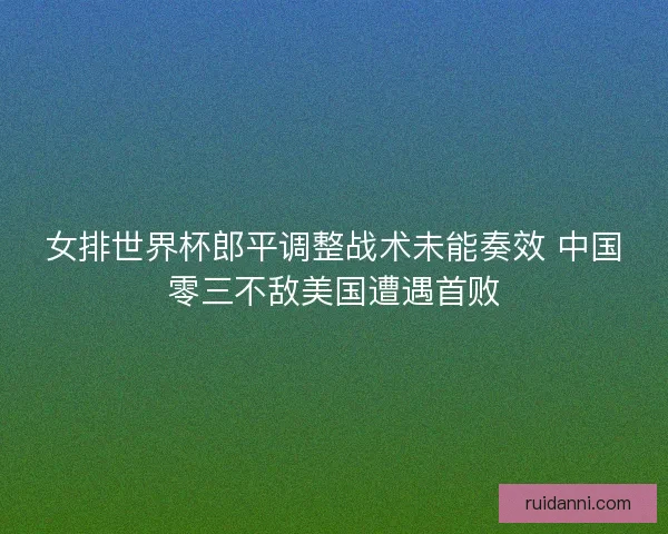 女排世界杯郎平调整战术未能奏效 中国零三不敌美国遭遇首败