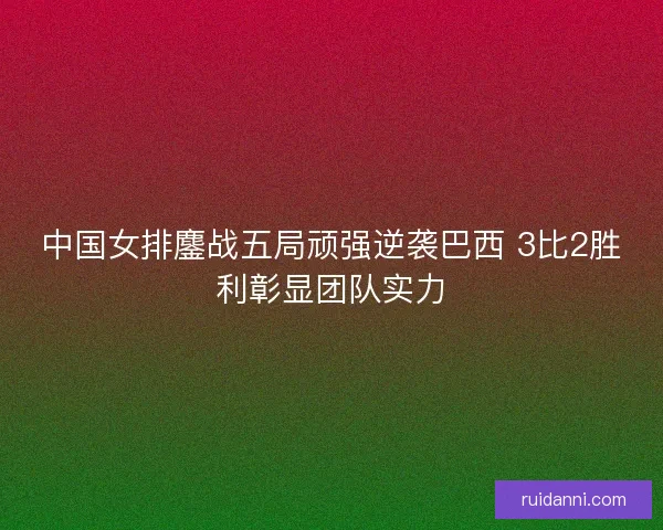 中国女排鏖战五局顽强逆袭巴西 3比2胜利彰显团队实力 中国女排鏖战五局顽强逆袭巴西 3比2胜利彰显团队实力